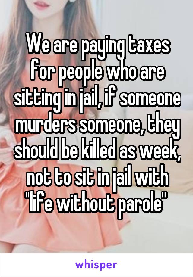 We are paying taxes for people who are sitting in jail, if someone murders someone, they should be killed as week, not to sit in jail with "life without parole" 
