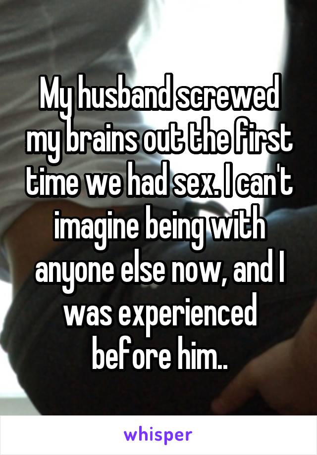 My husband screwed my brains out the first time we had sex. I can't imagine being with anyone else now, and I was experienced before him..
