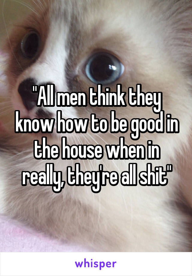 "All men think they know how to be good in the house when in really, they're all shit"
