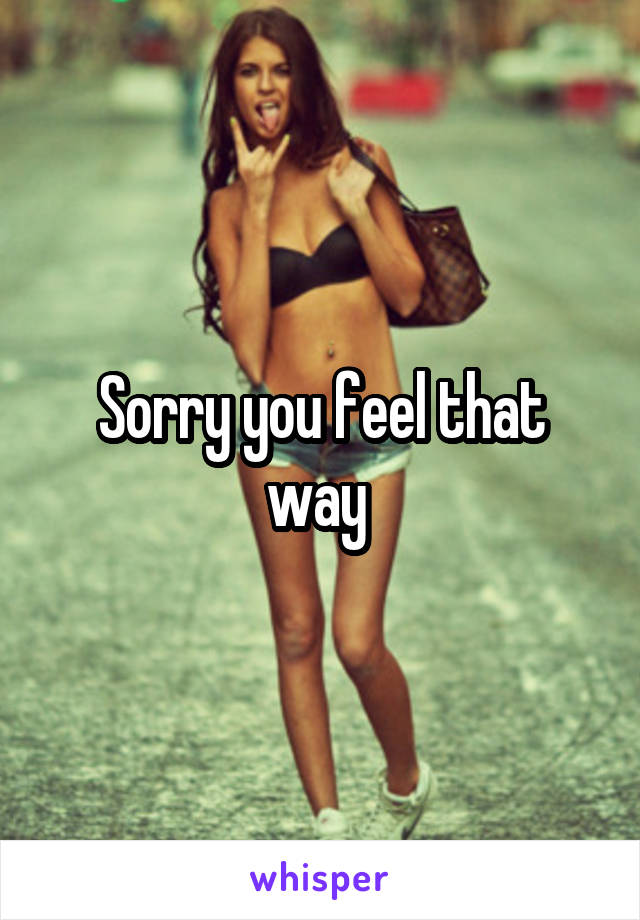 Sorry you feel that way 