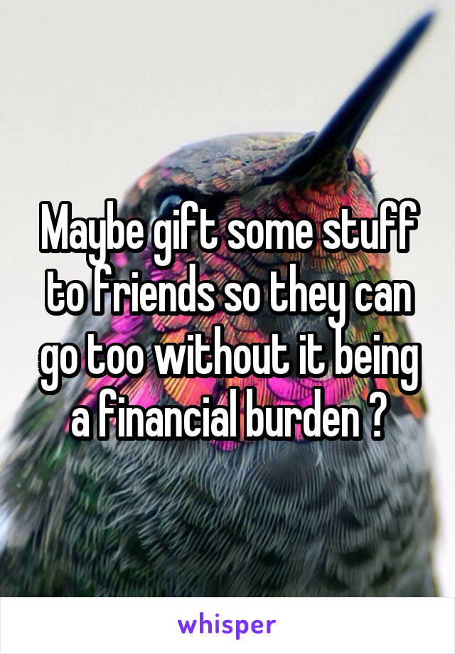 Maybe gift some stuff to friends so they can go too without it being a financial burden ?