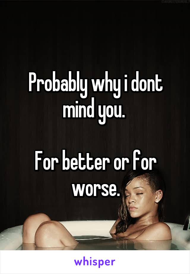 Probably why i dont mind you. 

For better or for worse.