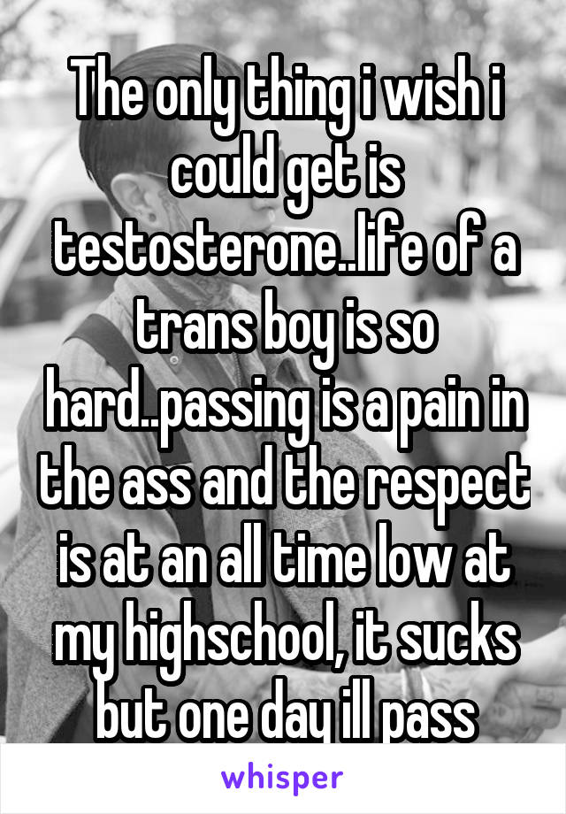 The only thing i wish i could get is testosterone..life of a trans boy is so hard..passing is a pain in the ass and the respect is at an all time low at my highschool, it sucks but one day ill pass