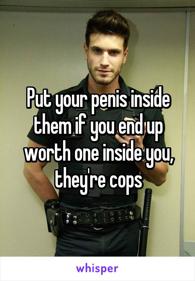 Put your penis inside them if you end up worth one inside you, they're cops