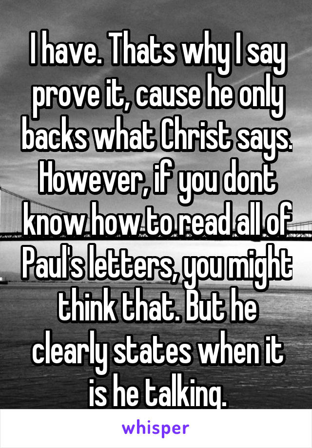 I have. Thats why I say prove it, cause he only backs what Christ says. However, if you dont know how to read all of Paul's letters, you might think that. But he clearly states when it is he talking.