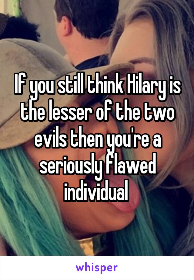 If you still think Hilary is the lesser of the two evils then you're a seriously flawed individual 