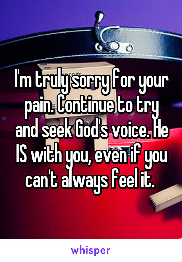 I'm truly sorry for your pain. Continue to try and seek God's voice. He IS with you, even if you can't always feel it. 