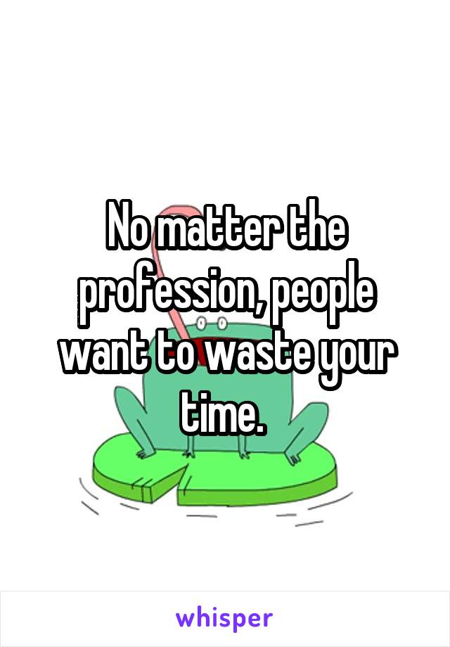 No matter the profession, people want to waste your time. 