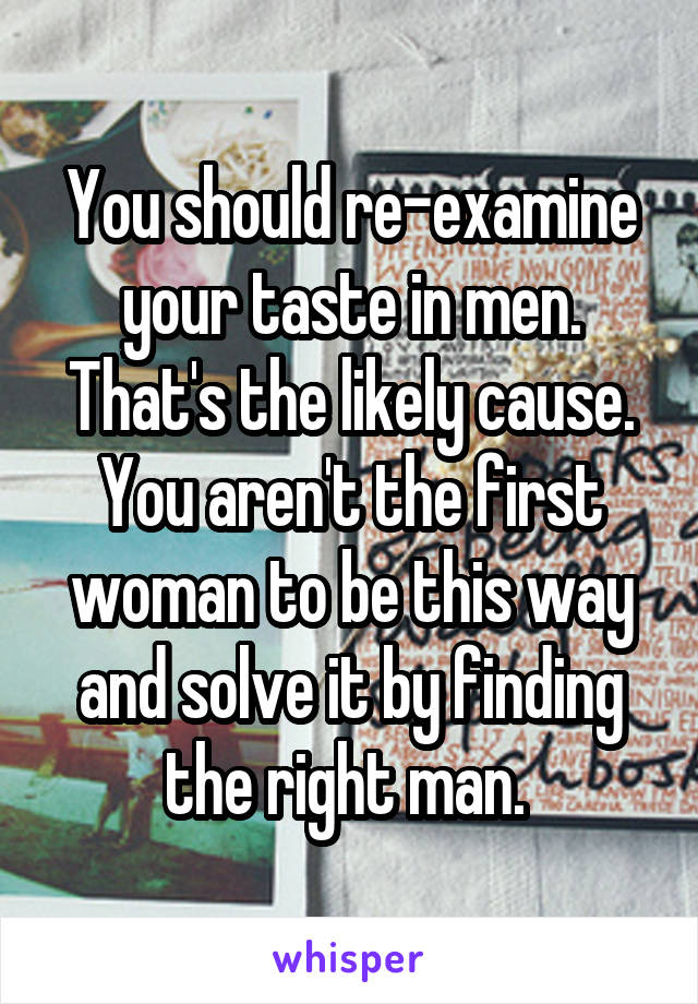 You should re-examine your taste in men. That's the likely cause. You aren't the first woman to be this way and solve it by finding the right man. 