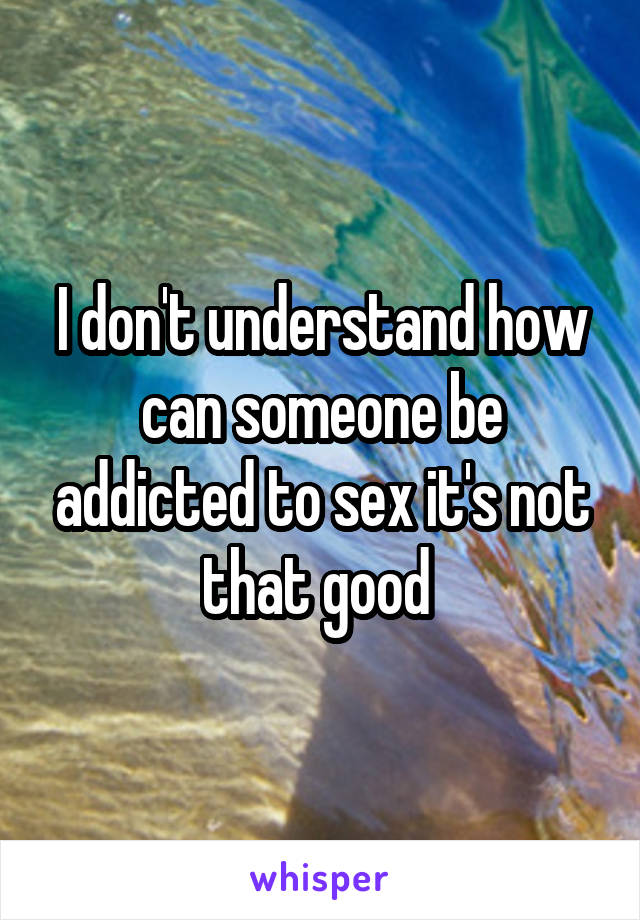I don't understand how can someone be addicted to sex it's not that good 