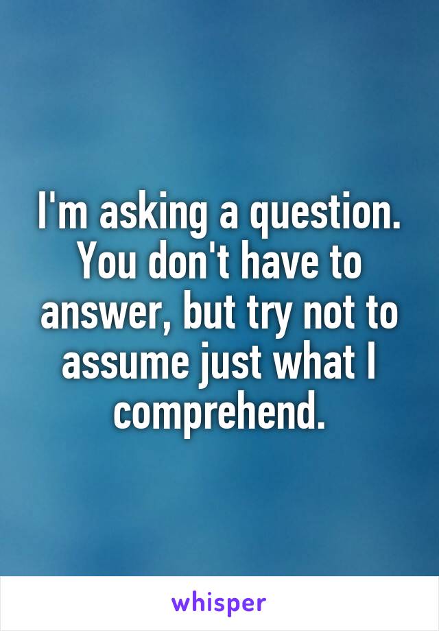 I'm asking a question. You don't have to answer, but try not to assume just what I comprehend.