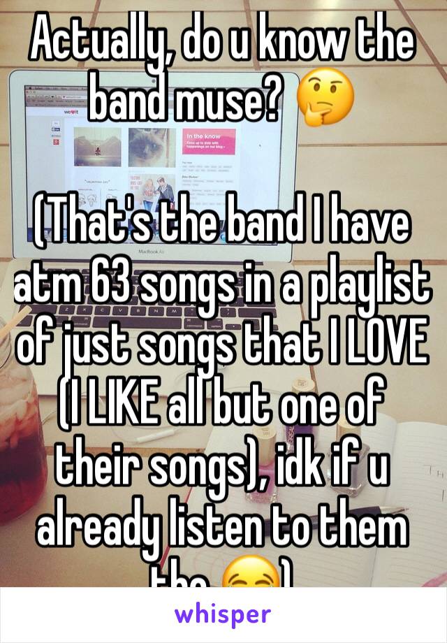 Actually, do u know the band muse? 🤔

(That's the band I have atm 63 songs in a playlist of just songs that I LOVE (I LIKE all but one of their songs), idk if u already listen to them tho 😂)