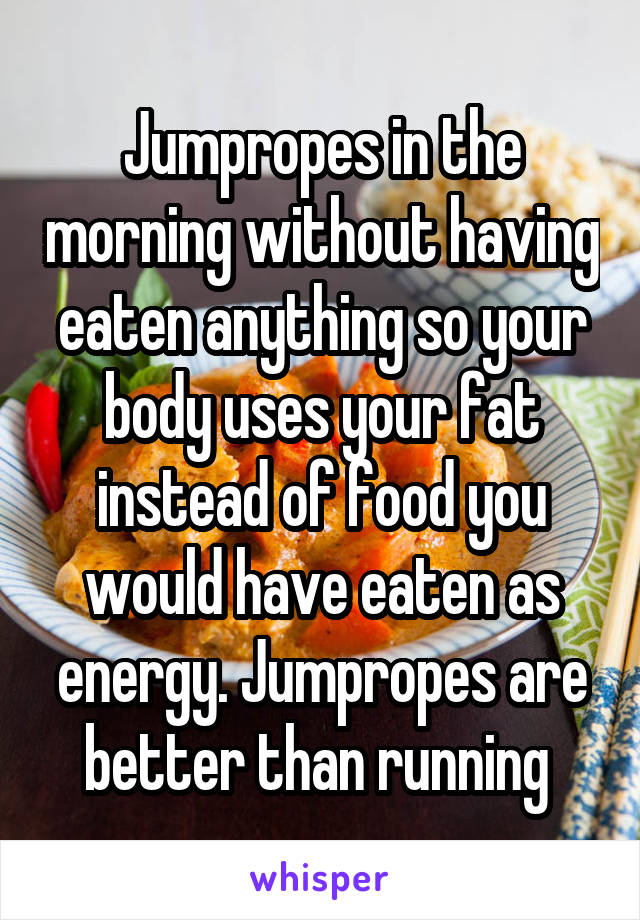 Jumpropes in the morning without having eaten anything so your body uses your fat instead of food you would have eaten as energy. Jumpropes are better than running 