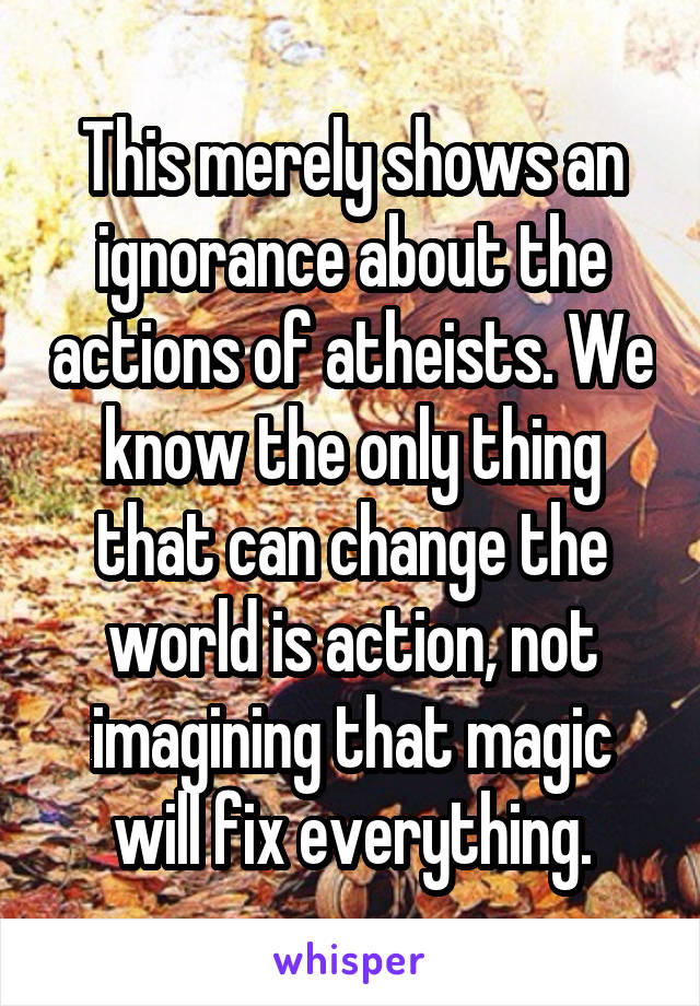 This merely shows an ignorance about the actions of atheists. We know the only thing that can change the world is action, not imagining that magic will fix everything.