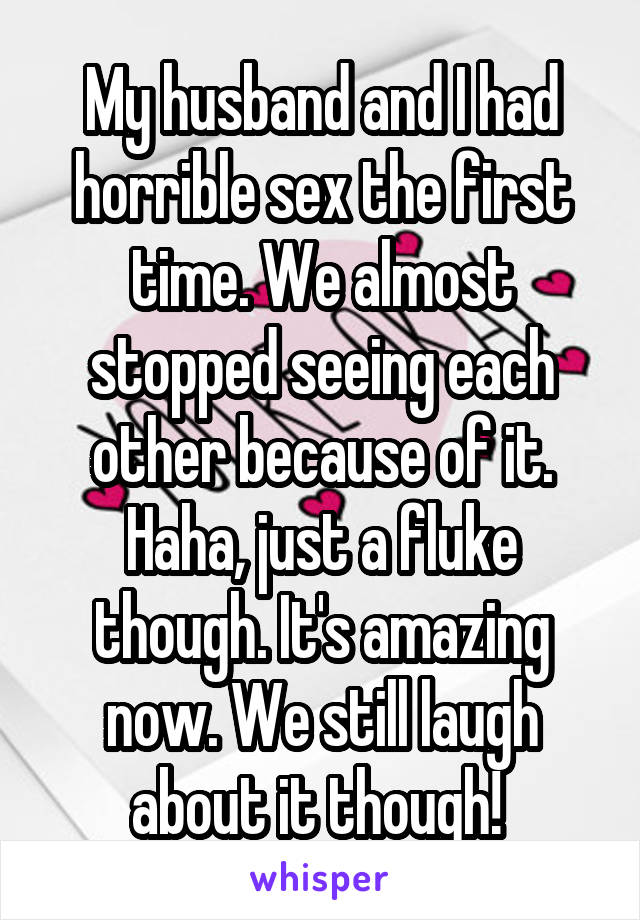 My husband and I had horrible sex the first time. We almost stopped seeing each other because of it. Haha, just a fluke though. It's amazing now. We still laugh about it though! 
