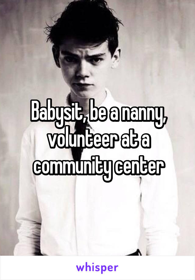 Babysit, be a nanny, volunteer at a community center