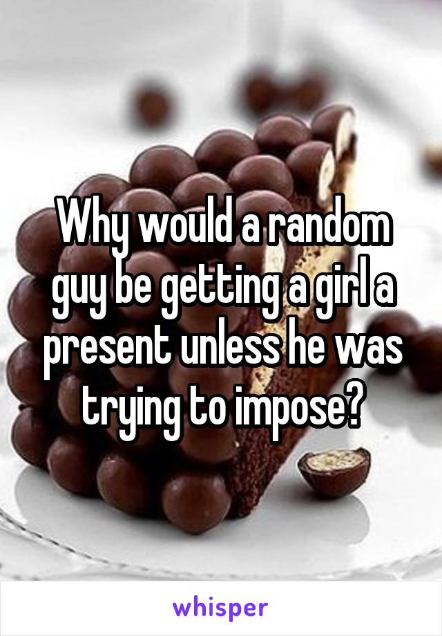 Why would a random guy be getting a girl a present unless he was trying to impose?