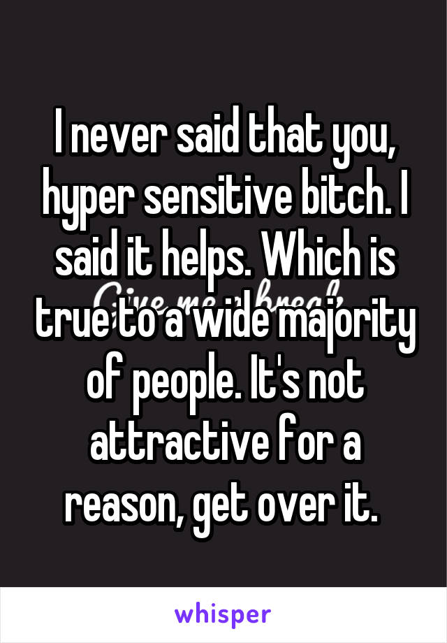 I never said that you, hyper sensitive bitch. I said it helps. Which is true to a wide majority of people. It's not attractive for a reason, get over it. 