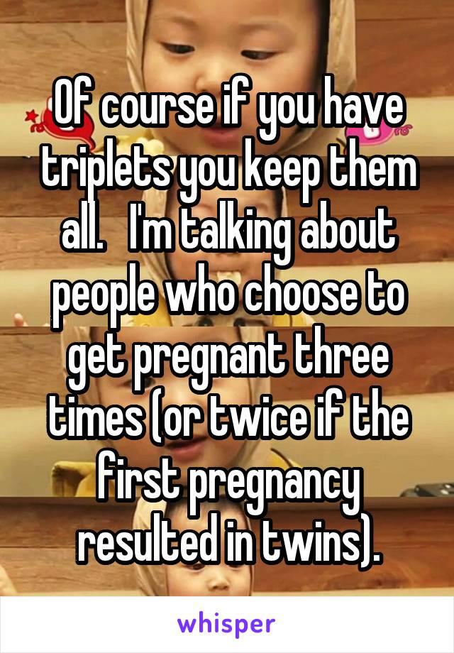 Of course if you have triplets you keep them all.   I'm talking about people who choose to get pregnant three times (or twice if the first pregnancy resulted in twins).
