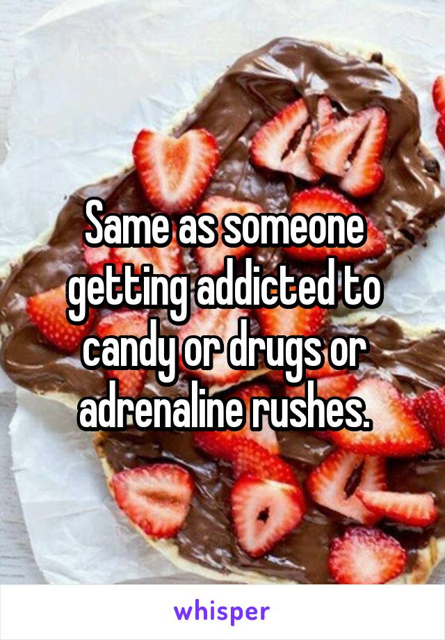 Same as someone getting addicted to candy or drugs or adrenaline rushes.
