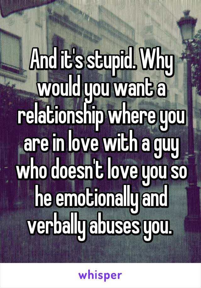 And it's stupid. Why would you want a relationship where you are in love with a guy who doesn't love you so he emotionally and verbally abuses you. 