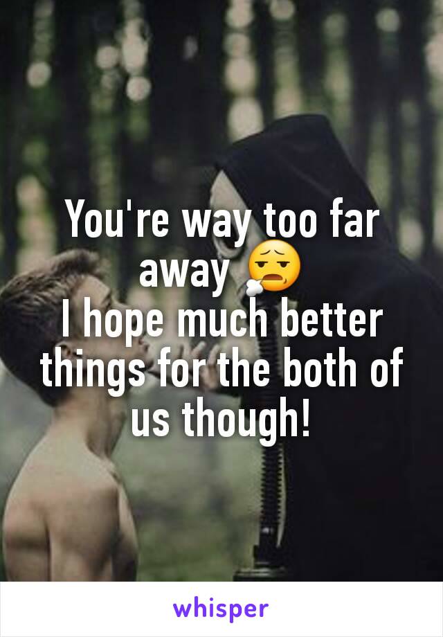 You're way too far away 😧
I hope much better things for the both of us though!