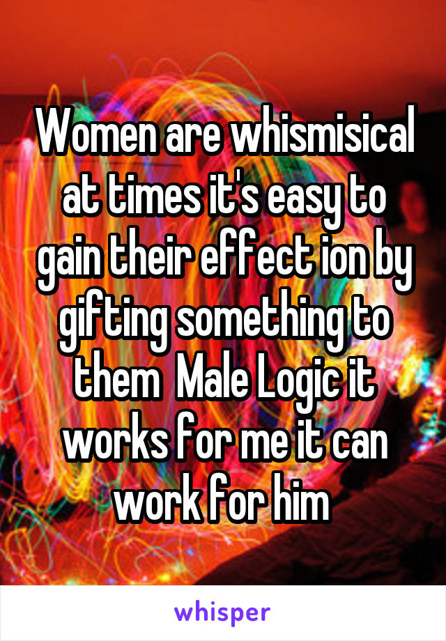 Women are whismisical at times it's easy to gain their effect ion by gifting something to them  Male Logic it works for me it can work for him 