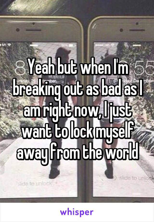Yeah but when I'm breaking out as bad as I am right now, I just want to lock myself away from the world