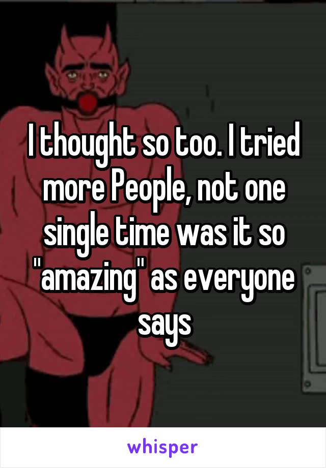 I thought so too. I tried more People, not one single time was it so "amazing" as everyone says