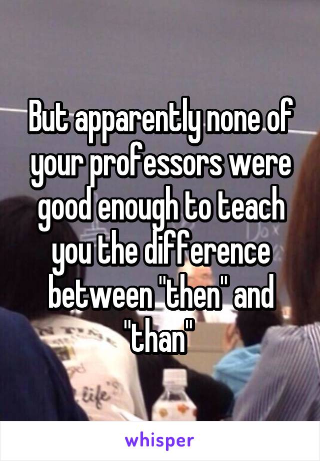But apparently none of your professors were good enough to teach you the difference between "then" and "than" 