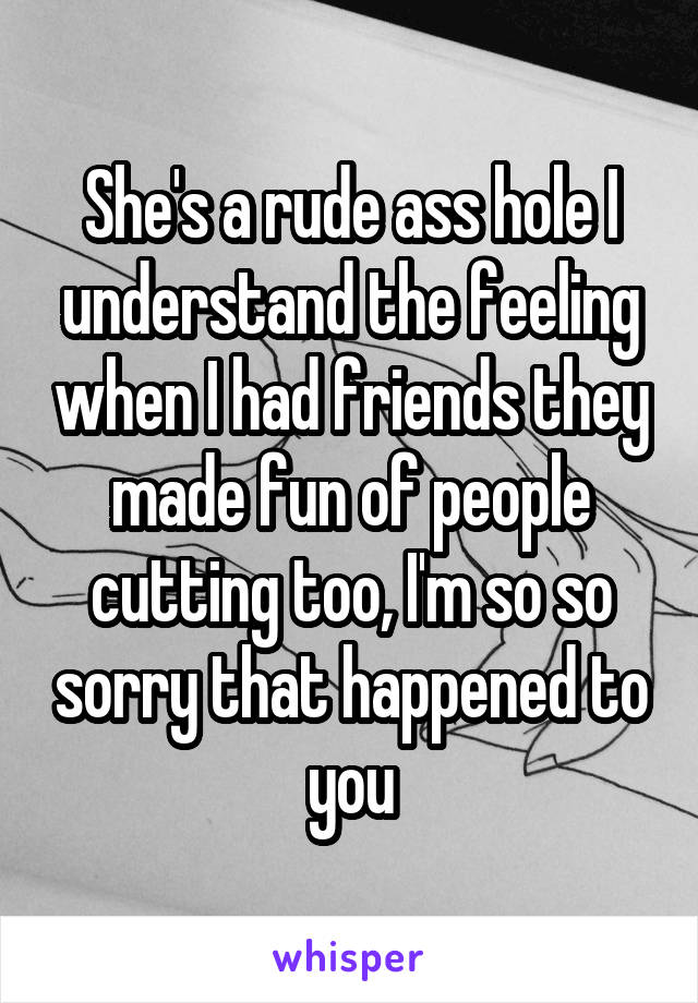 She's a rude ass hole I understand the feeling when I had friends they made fun of people cutting too, I'm so so sorry that happened to you