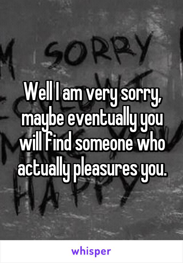 Well I am very sorry, maybe eventually you will find someone who actually pleasures you.