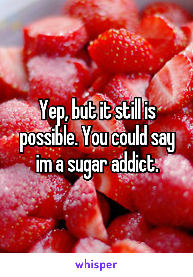 Yep, but it still is possible. You could say im a sugar addict.