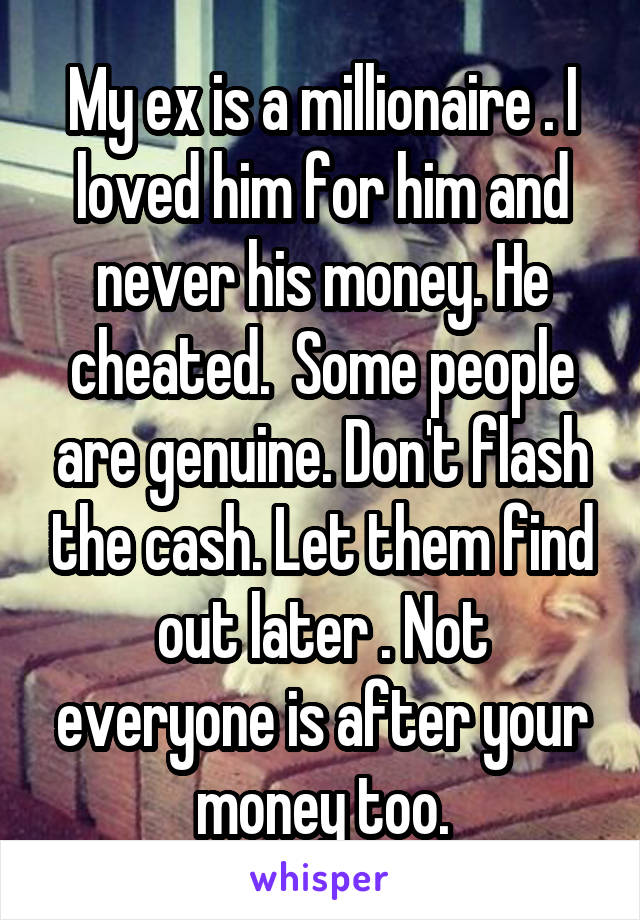 My ex is a millionaire . I loved him for him and never his money. He cheated.  Some people are genuine. Don't flash the cash. Let them find out later . Not everyone is after your money too.
