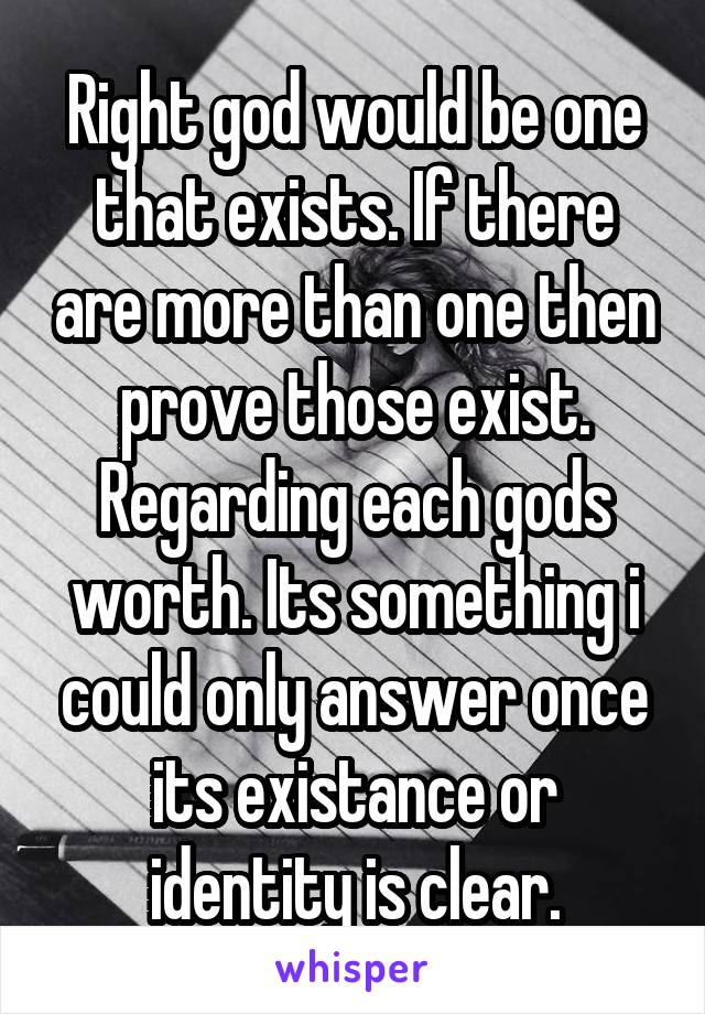 Right god would be one that exists. If there are more than one then prove those exist. Regarding each gods worth. Its something i could only answer once its existance or identity is clear.