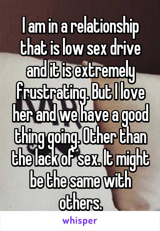 I am in a relationship that is low sex drive and it is extremely frustrating. But I love her and we have a good thing going. Other than the lack of sex. It might be the same with others.