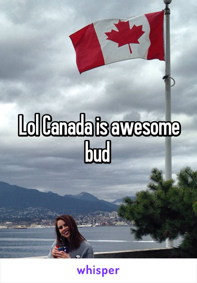 Lol Canada is awesome bud 