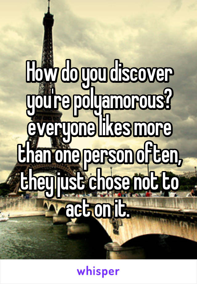 How do you discover you're polyamorous? everyone likes more than one person often, they just chose not to act on it. 