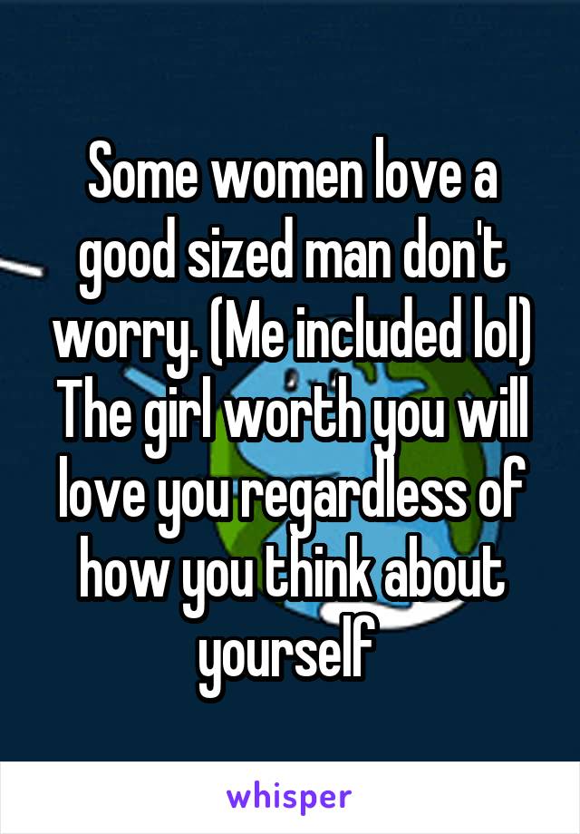Some women love a good sized man don't worry. (Me included lol) The girl worth you will love you regardless of how you think about yourself 