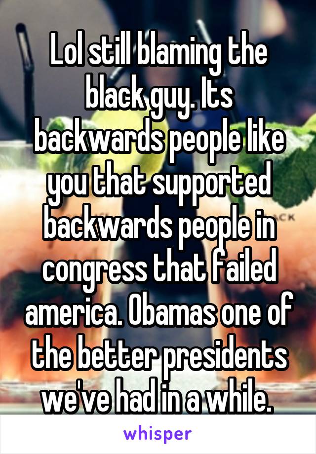 Lol still blaming the black guy. Its backwards people like you that supported backwards people in congress that failed america. Obamas one of the better presidents we've had in a while. 