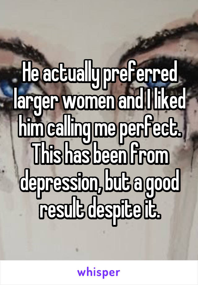 He actually preferred larger women and I liked him calling me perfect. This has been from depression, but a good result despite it.