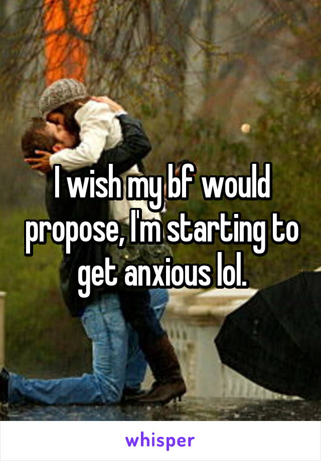 I wish my bf would propose, I'm starting to get anxious lol.