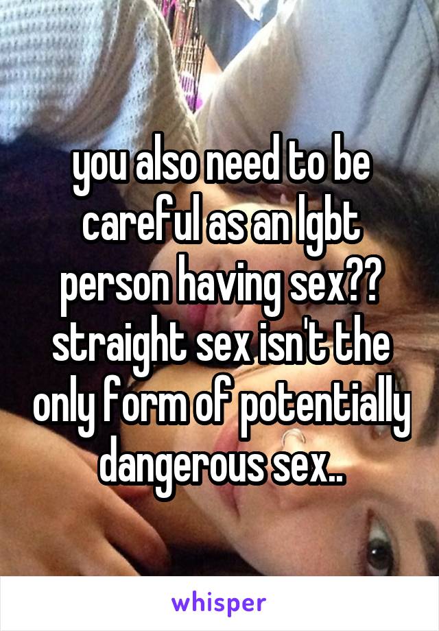 you also need to be careful as an lgbt person having sex?? straight sex isn't the only form of potentially dangerous sex..