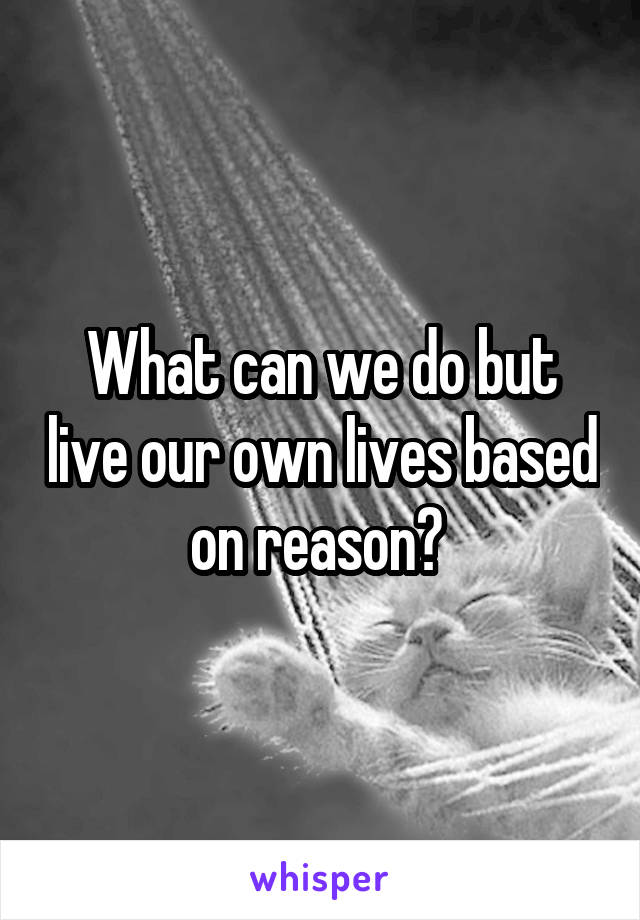 What can we do but live our own lives based on reason? 