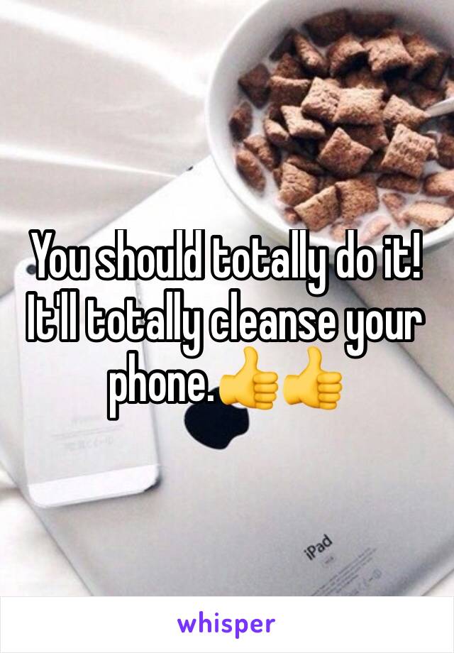 You should totally do it! It'll totally cleanse your phone.👍👍