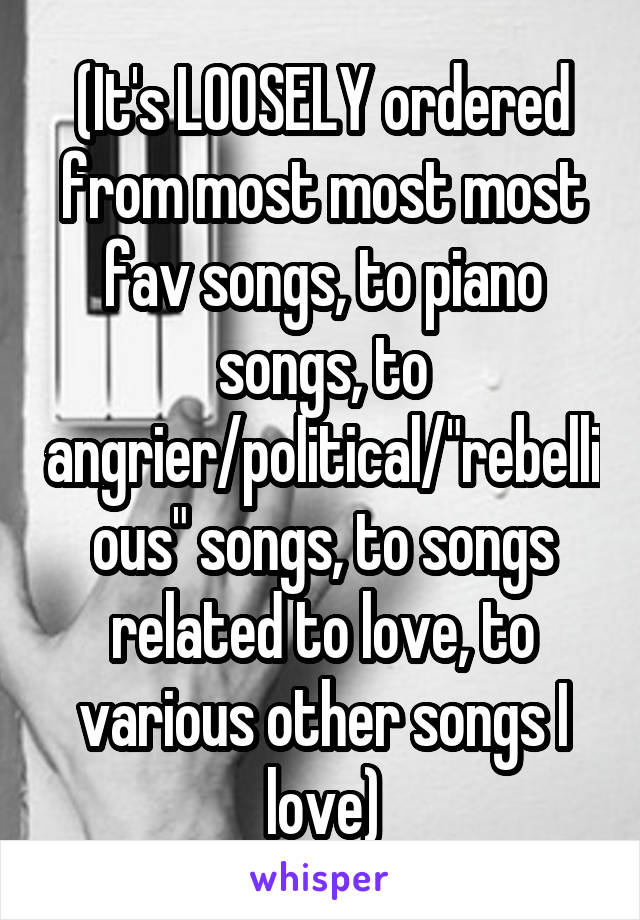 (It's LOOSELY ordered from most most most fav songs, to piano songs, to angrier/political/"rebellious" songs, to songs related to love, to various other songs I love)