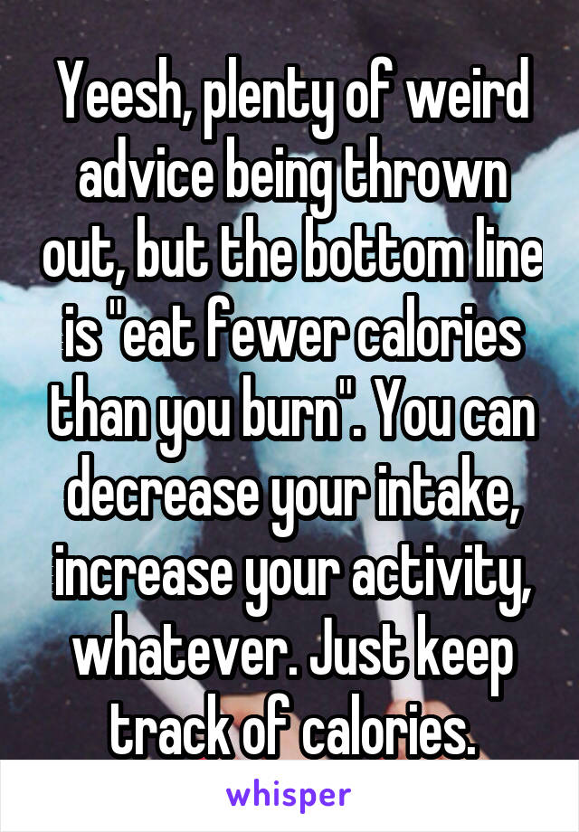 Yeesh, plenty of weird advice being thrown out, but the bottom line is "eat fewer calories than you burn". You can decrease your intake, increase your activity, whatever. Just keep track of calories.