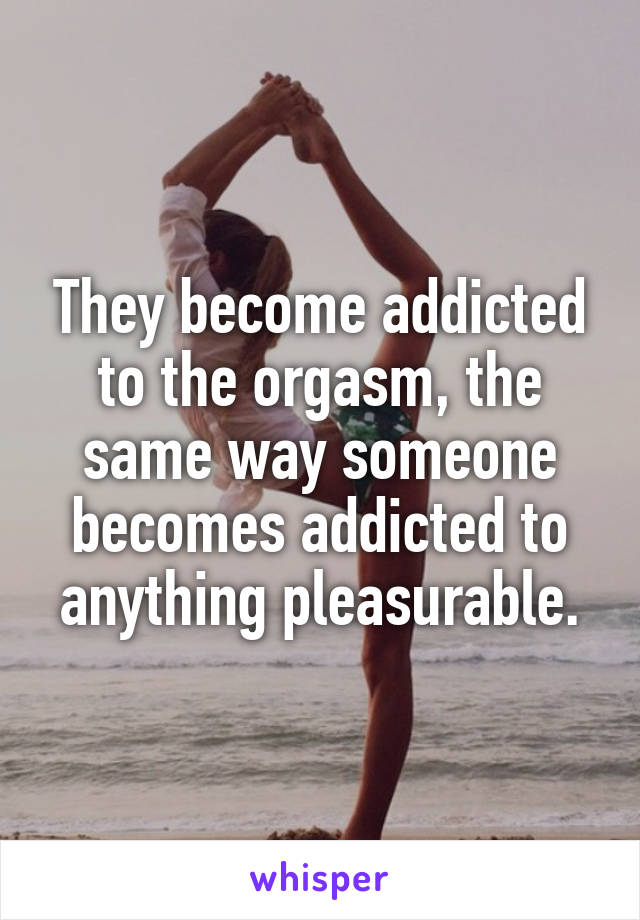 They become addicted to the orgasm, the same way someone becomes addicted to anything pleasurable.