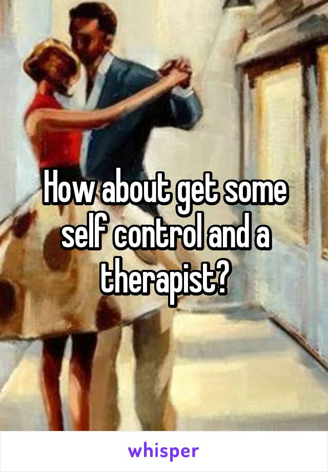 How about get some self control and a therapist?