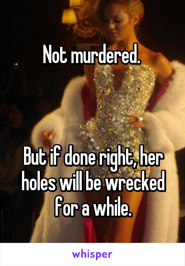 Not murdered. 



But if done right, her holes will be wrecked for a while.